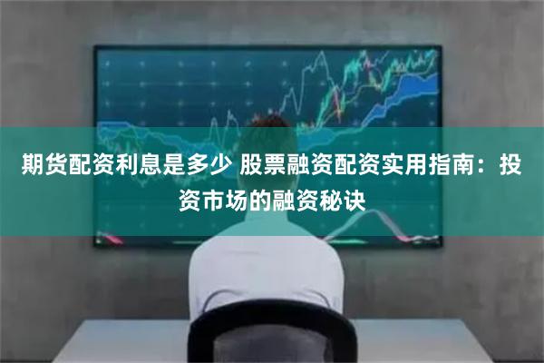 期货配资利息是多少 股票融资配资实用指南：投资市场的融资秘诀