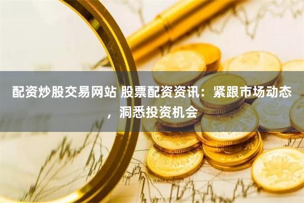 配资炒股交易网站 股票配资资讯：紧跟市场动态，洞悉投资机会