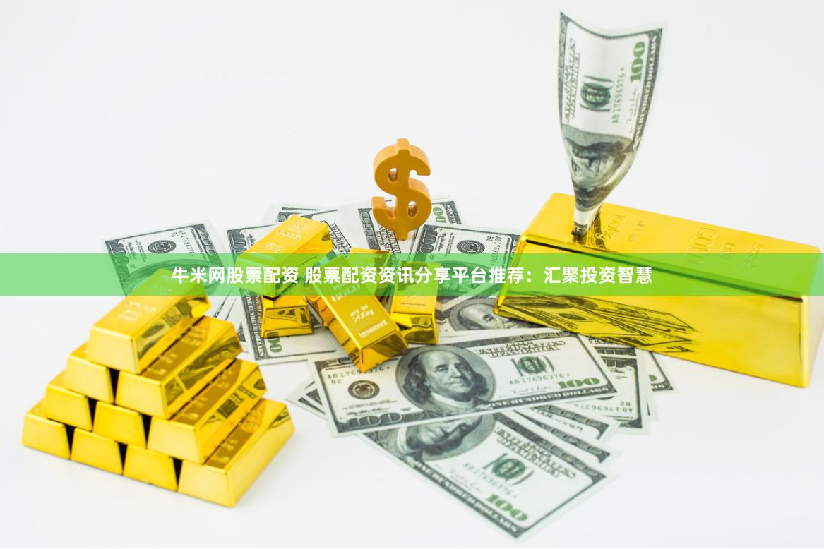 牛米网股票配资 股票配资资讯分享平台推荐：汇聚投资智慧