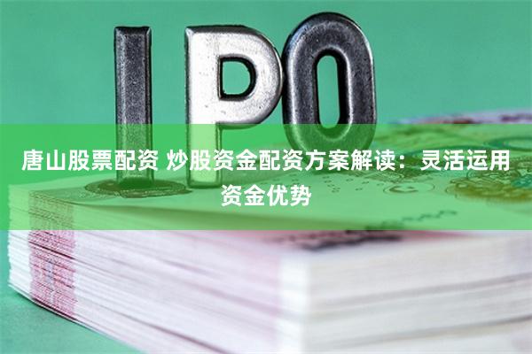 唐山股票配资 炒股资金配资方案解读：灵活运用资金优势
