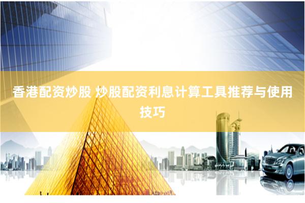 香港配资炒股 炒股配资利息计算工具推荐与使用技巧