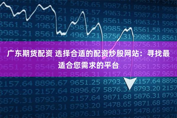 广东期货配资 选择合适的配资炒股网站：寻找最适合您需求的平台