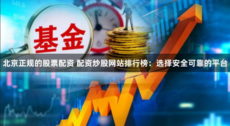 北京正规的股票配资 配资炒股网站排行榜：选择安全可靠的平台