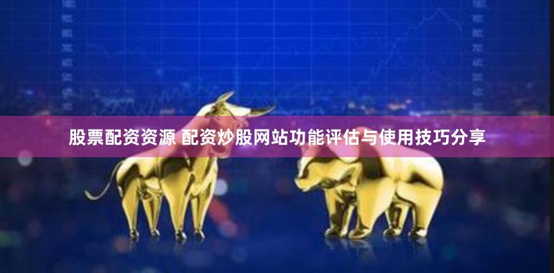 股票配资资源 配资炒股网站功能评估与使用技巧分享