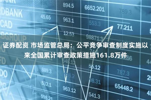 证券配资 市场监管总局：公平竞争审查制度实施以来全国累计审查政策措施161.8万件