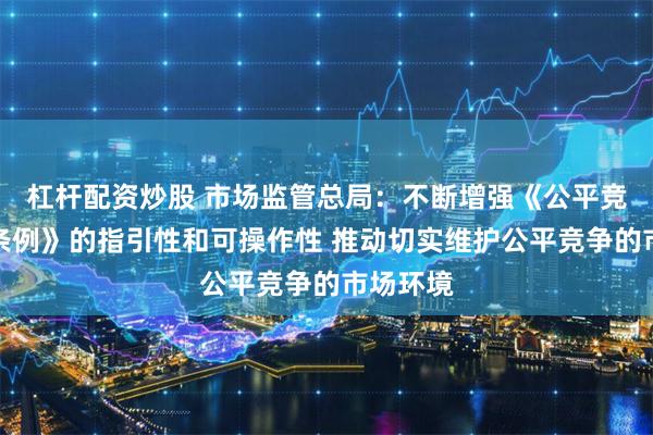 杠杆配资炒股 市场监管总局：不断增强《公平竞争审查条例》的指引性和可操作性 推动切实维护公平竞争的市场环境
