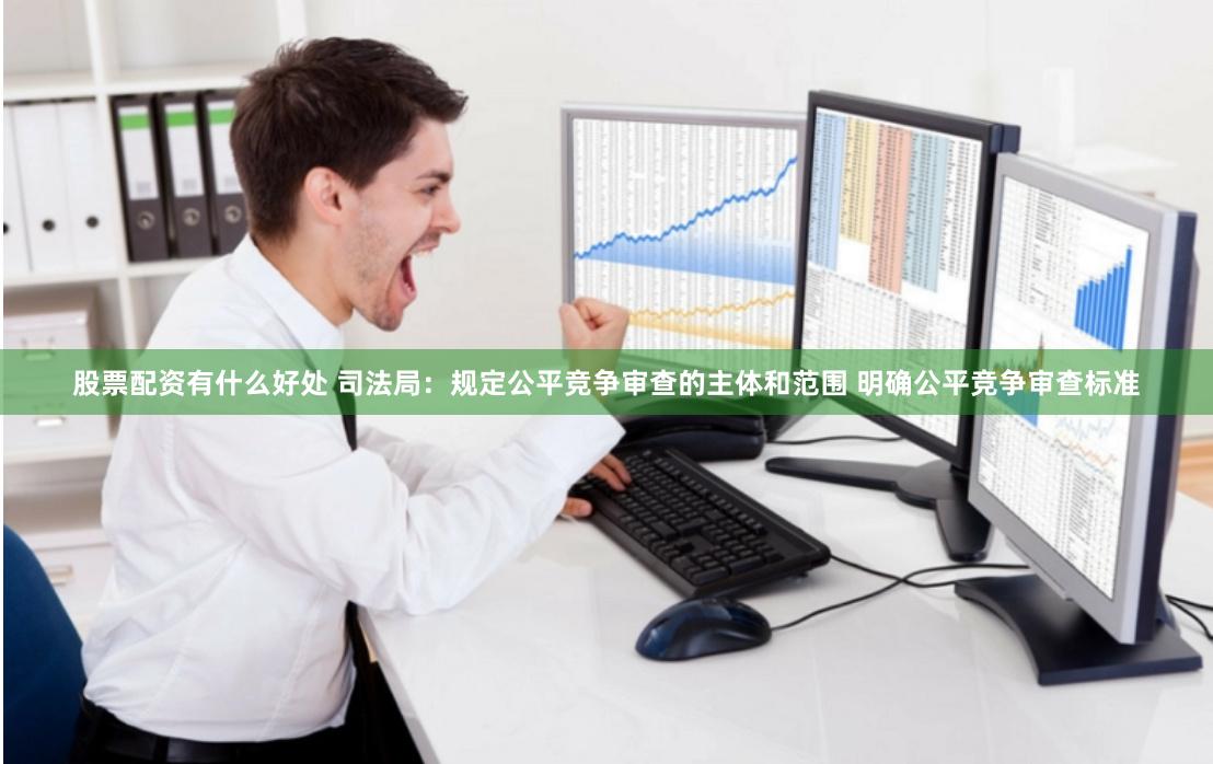 股票配资有什么好处 司法局：规定公平竞争审查的主体和范围 明确公平竞争审查标准