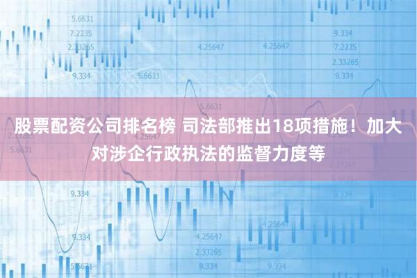 股票配资公司排名榜 司法部推出18项措施！加大对涉企行政执法的监督力度等