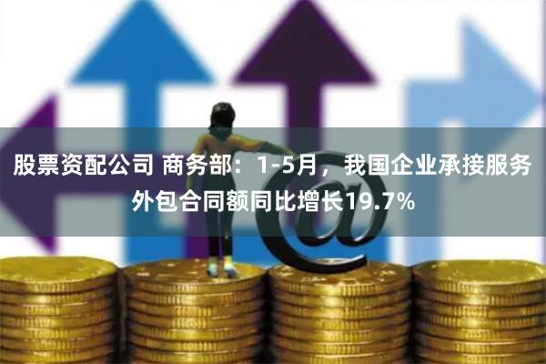 股票资配公司 商务部：1-5月，我国企业承接服务外包合同额同比增长19.7%