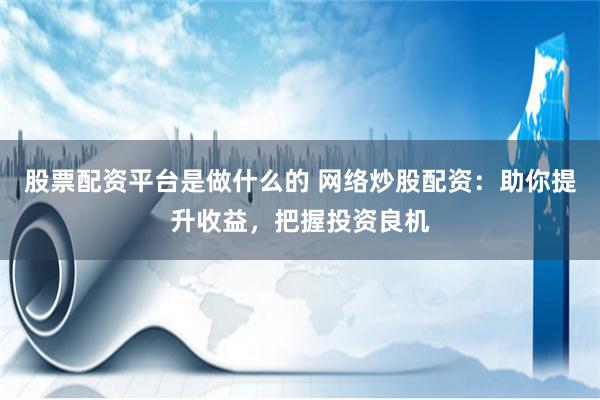 股票配资平台是做什么的 网络炒股配资：助你提升收益，把握投资良机