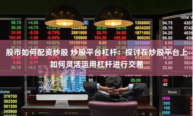 股市如何配资炒股 炒股平台杠杆：探讨在炒股平台上如何灵活运用杠杆进行交易