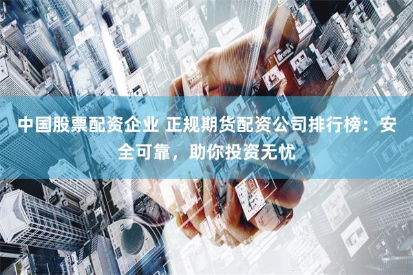 中国股票配资企业 正规期货配资公司排行榜：安全可靠，助你投资无忧