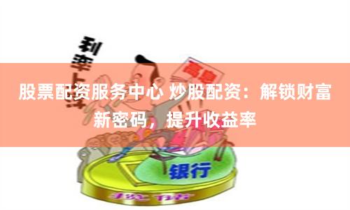 股票配资服务中心 炒股配资：解锁财富新密码，提升收益率