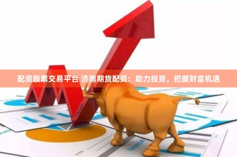 配资股票交易平台 济南期货配资：助力投资，把握财富机遇