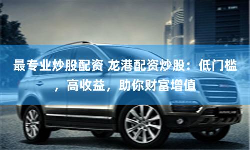 最专业炒股配资 龙港配资炒股：低门槛，高收益，助你财富增值