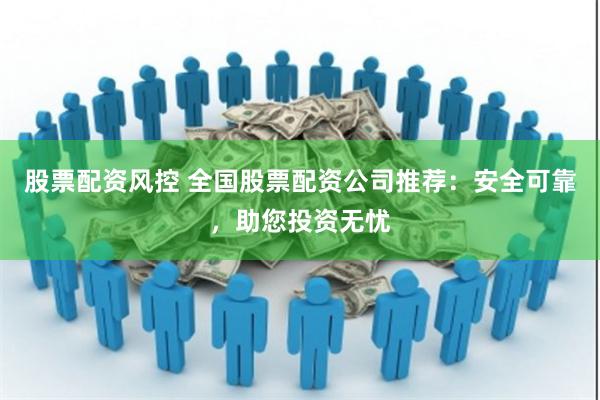 股票配资风控 全国股票配资公司推荐：安全可靠，助您投资无忧
