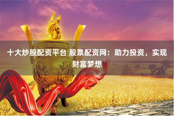 十大炒股配资平台 股票配资网：助力投资，实现财富梦想