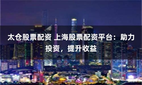 太仓股票配资 上海股票配资平台：助力投资，提升收益