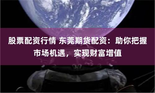股票配资行情 东莞期货配资：助你把握市场机遇，实现财富增值