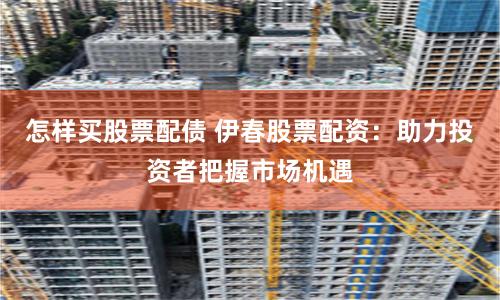 怎样买股票配债 伊春股票配资：助力投资者把握市场机遇