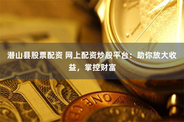潜山县股票配资 网上配资炒股平台：助你放大收益，掌控财富