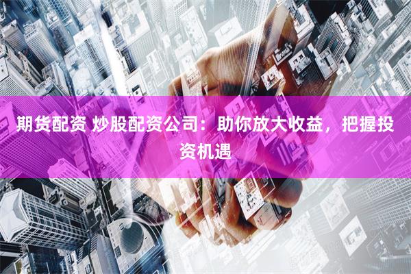 期货配资 炒股配资公司：助你放大收益，把握投资机遇