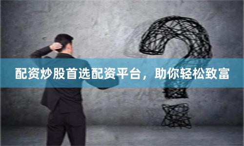 配资炒股首选配资平台，助你轻松致富