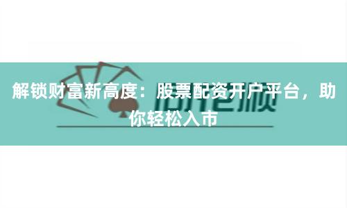 解锁财富新高度:股票配资开户平台,助你轻松入市