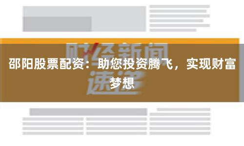 邵阳股票配资：助您投资腾飞，实现财富梦想
