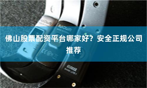 佛山股票配资平台哪家好？安全正规公司推荐