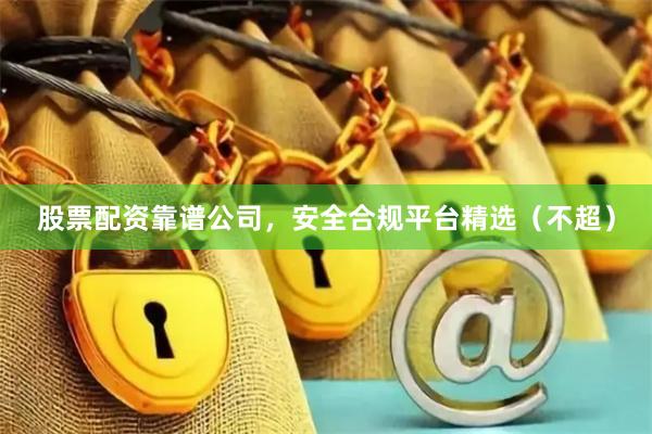 股票配资靠谱公司，安全合规平台精选（不超）